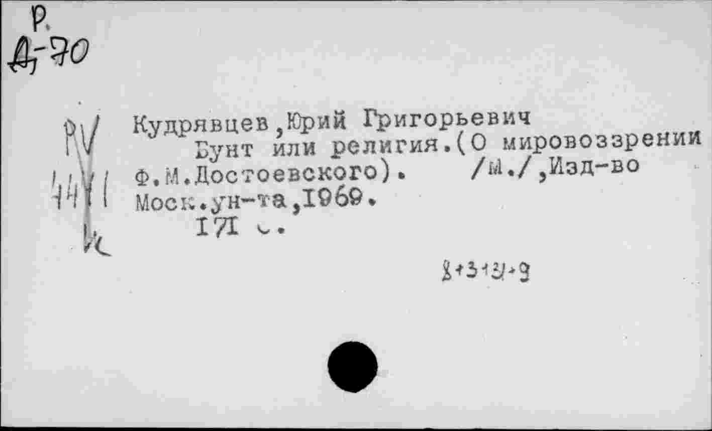 ﻿Кудрявцев,Юрий Григорьевич
Бунт или религия.(О мировоззрении
Ф.М.Достоевского).	/^./,Изд-во
Моск, ун-та ,196».
171 V.
рз^э